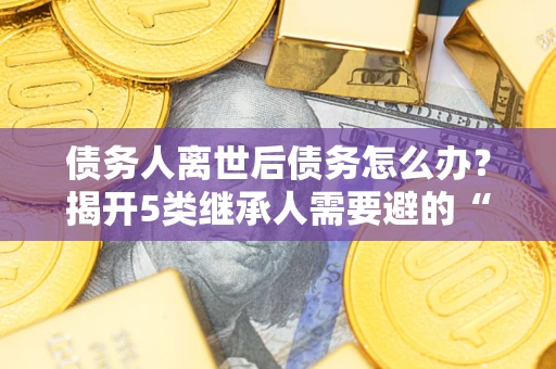 北京债务人离世后债务怎么办？揭开5类继承人需要避的“坑”