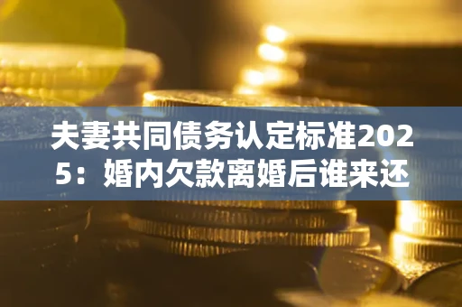 北京夫妻共同债务认定标准2025:婚内欠款离婚后谁来还? 北京夫妻共同债务认定标准2025:婚内欠款离婚后谁来还?