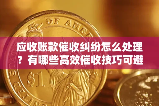 北京应收账款催收纠纷怎么处理？有哪些高效催收技巧可避免坏账？